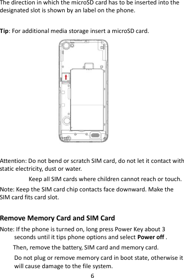 6 The direction in which the microSD card has to be inserted into the designated slot is shown by an label on the phone.  Tip: For additional media storage insert a microSD card.                     Attention: Do not bend or scratch SIM card, do not let it contact with static electricity, dust or water. Keep all SIM cards where children cannot reach or touch. Note: Keep the SIM card chip contacts face downward. Make the SIM card fits card slot.  Remove Memory Card and SIM Card   Note: If the phone is turned on, long press Power Key about 3 seconds until it tips phone options and select Power off .       Then, remove the battery, SIM card and memory card.   Do not plug or remove memory card in boot state, otherwise it will cause damage to the file system. 