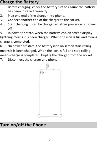7  Charge the Battery   1. Before charging, check the battery slot to ensure the battery has been installed correctly. 2. Plug one end of the charger into phone. 3. Connect another end of the charger to the socket. 4. Start charging. It can be charged whether power on or power off.   5. In power on state, when the battery icon on screen display lightning means it is been charged. When the icon is full and means charge is completed. 6. ▪In power off state, the battery icon on screen start rolling means it is been charged. When the icon is full and stop rolling means charge is completed. Unplug the charger from the socket.   7. Disconnect the charger and phone.    Turn on/off the Phone 