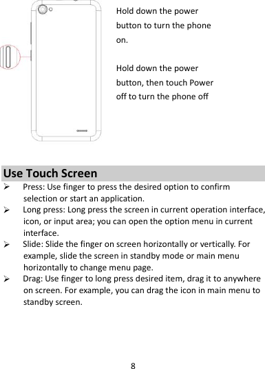 8   Hold down the power   button to turn the phone on.    Hold down the power   button, then touch Power off to turn the phone off     Use Touch Screen  Press: Use finger to press the desired option to confirm selection or start an application.  Long press: Long press the screen in current operation interface, icon, or input area; you can open the option menu in current interface.  Slide: Slide the finger on screen horizontally or vertically. For example, slide the screen in standby mode or main menu horizontally to change menu page.  Drag: Use finger to long press desired item, drag it to anywhere on screen. For example, you can drag the icon in main menu to standby screen.   