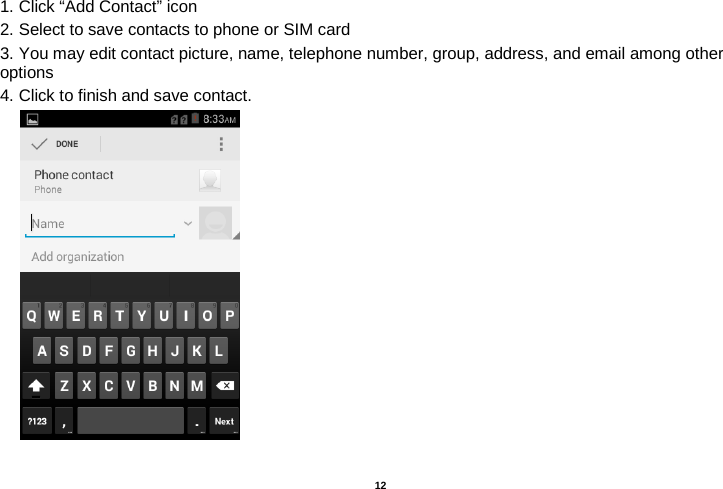   12  1. Click “Add Contact” icon   2. Select to save contacts to phone or SIM card 3. You may edit contact picture, name, telephone number, group, address, and email among other options 4. Click to finish and save contact.         