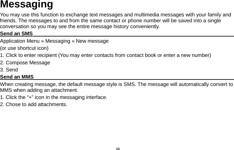   13  Messaging You may use this function to exchange text messages and multimedia messages with your family and friends. The messages to and from the same contact or phone number will be saved into a single conversation so you may see the entire message history conveniently. Send an SMS                                                                                               Application Menu » Messaging » New message   (or use shortcut icon)   1. Click to enter recipient (You may enter contacts from contact book or enter a new number) 2. Compose Message 3. Send Send an MMS                                                                                                    When creating message, the default message style is SMS. The message will automatically convert to MMS when adding an attachment.   1. Click the “+” icon in the messaging interface. 2. Chose to add attachments. 