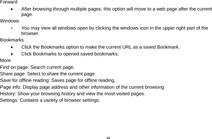   15  Forward • After browsing through multiple pages, this option will move to a web page after the current page. Windows • You may view all windows open by clicking the windows icon in the upper right part of the browser. Bookmarks • Click the Bookmarks option to make the current URL as a saved Bookmark. • Click Bookmarks to opened saved bookmarks. More Find on page: Search current page. Share page: Select to share the current page. Save for offline reading: Saves page for offline reading. Page info: Display page address and other information of the current browsing History: Show your browsing history and view the most visited pages. Settings: Contains a variety of browser settings.  