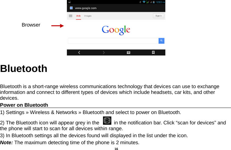   16   Bluetooth  Bluetooth is a short-range wireless communications technology that devices can use to exchange information and connect to different types of devices which include headsets, car kits, and other devices. Power on Bluetooth                                                                                 1) Settings » Wireless &amp; Networks » Bluetooth and select to power on Bluetooth. 2) The Bluetooth icon will appear grey in the   in the notification bar. Click “scan for devices” and the phone will start to scan for all devices within range. 3) In Bluetooth settings all the devices found will displayed in the list under the icon. Note: The maximum detecting time of the phone is 2 minutes. Browser 