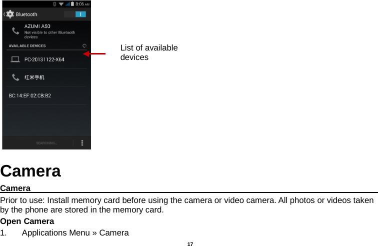   17   Camera Camera                                                                                                Prior to use: Install memory card before using the camera or video camera. All photos or videos taken by the phone are stored in the memory card. Open Camera 1. Applications Menu » Camera   List of available devices 