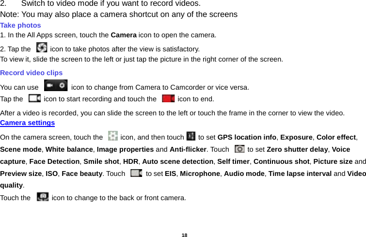   18  2. Switch to video mode if you want to record videos.   Note: You may also place a camera shortcut on any of the screens Take photos   1. In the All Apps screen, touch the Camera icon to open the camera. 2. Tap the   icon to take photos after the view is satisfactory. To view it, slide the screen to the left or just tap the picture in the right corner of the screen.   Record video clips You can use   icon to change from Camera to Camcorder or vice versa. Tap the   icon to start recording and touch the   icon to end. After a video is recorded, you can slide the screen to the left or touch the frame in the corner to view the video. Camera settings  On the camera screen, touch the   icon, and then touch  to set GPS location info, Exposure, Color effect, Scene mode, White balance, Image properties and Anti-flicker. Touch   to set Zero shutter delay, Voice capture, Face Detection, Smile shot, HDR, Auto scene detection, Self timer, Continuous shot, Picture size and Preview size, ISO, Face beauty. Touch   to set EIS, Microphone, Audio mode, Time lapse interval and Video quality. Touch the  icon to change to the back or front camera. 