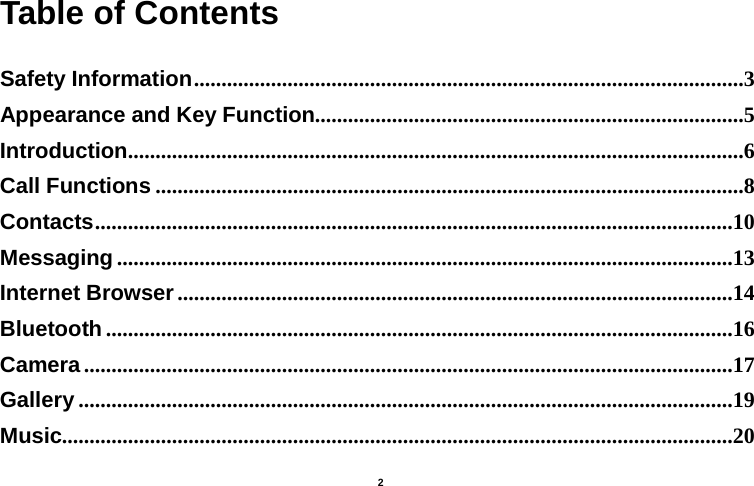    2  Table of Contents  Safety Information ....................................................................................................3 Appearance and Key Function ..............................................................................5 Introduction ................................................................................................................6 Call Functions ...........................................................................................................8 Contacts ....................................................................................................................10 Messaging ................................................................................................................13 Internet Browser .....................................................................................................14 Bluetooth ..................................................................................................................16 Camera ......................................................................................................................17 Gallery .......................................................................................................................19 Music..........................................................................................................................20 