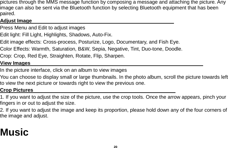   20  pictures through the MMS message function by composing a message and attaching the picture. Any image can also be sent via the Bluetooth function by selecting Bluetooth equipment that has been paired. Adjust Image                                                         Press Menu and Edit to adjust images Edit light: Fill Light, Highlights, Shadows, Auto-Fix. Edit image effects: Cross-process, Posturize, Logo, Documentary, and Fish Eye. Color Effects: Warmth, Saturation, B&amp;W, Sepia, Negative, Tint, Duo-tone, Doodle. Crop: Crop, Red Eye, Straighten, Rotate, Flip, Sharpen. View Images                                                                     In the picture interface, click on an album to view images You can choose to display small or large thumbnails. In the photo album, scroll the picture towards left to view the next picture or towards right to view the previous one. Crop Pictures                                                         1. If you want to adjust the size of the picture, use the crop tools. Once the arrow appears, pinch your fingers in or out to adjust the size.   2. If you want to adjust the image and keep its proportion, please hold down any of the four corners of the image and adjust.   Music 