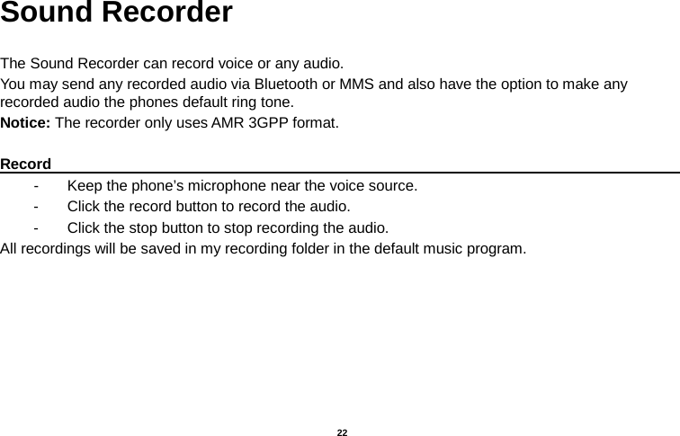   22  Sound Recorder  The Sound Recorder can record voice or any audio.   You may send any recorded audio via Bluetooth or MMS and also have the option to make any recorded audio the phones default ring tone. Notice: The recorder only uses AMR 3GPP format.  Record                                                                                                        -  Keep the phone’s microphone near the voice source. -  Click the record button to record the audio. -  Click the stop button to stop recording the audio. All recordings will be saved in my recording folder in the default music program. 