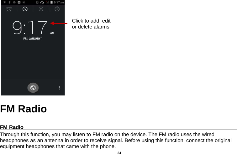   24       FM Radio  FM Radio                                                                                                Through this function, you may listen to FM radio on the device. The FM radio uses the wired headphones as an antenna in order to receive signal. Before using this function, connect the original equipment headphones that came with the phone. Click to add, edit or delete alarms 