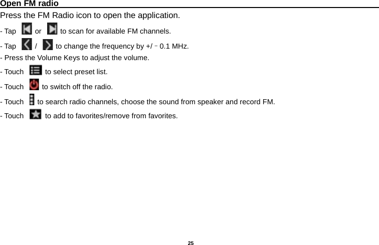   25  Open FM radio                                                                                                                                                           Press the FM Radio icon to open the application. - Tap    or   to scan for available FM channels. - Tap   /   to change the frequency by +/–0.1 MHz. - Press the Volume Keys to adjust the volume. - Touch   to select preset list. - Touch   to switch off the radio. - Touch   to search radio channels, choose the sound from speaker and record FM.   - Touch   to add to favorites/remove from favorites. 