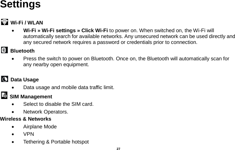   27  Settings   Wi-Fi / WLAN   • Wi-Fi » Wi-Fi settings » Click Wi-Fi to power on. When switched on, the Wi-Fi will automatically search for available networks. Any unsecured network can be used directly and any secured network requires a password or credentials prior to connection.  Bluetooth   • Press the switch to power on Bluetooth. Once on, the Bluetooth will automatically scan for any nearby open equipment.   Data Usage   • Data usage and mobile data traffic limit.  SIM Management   • Select to disable the SIM card.   • Network Operators. Wireless &amp; Networks   • Airplane Mode • VPN • Tethering &amp; Portable hotspot   