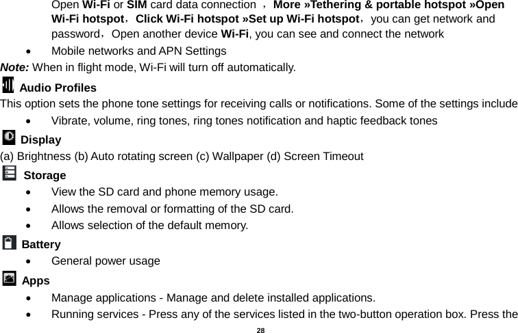   28  Open Wi-Fi or SIM card data connection ，More »Tethering &amp; portable hotspot »Open Wi-Fi hotspot，Click Wi-Fi hotspot »Set up Wi-Fi hotspot，you can get network and password，Open another device Wi-Fi, you can see and connect the network • Mobile networks and APN Settings Note: When in flight mode, Wi-Fi will turn off automatically.  Audio Profiles This option sets the phone tone settings for receiving calls or notifications. Some of the settings include • Vibrate, volume, ring tones, ring tones notification and haptic feedback tones  Display   (a) Brightness (b) Auto rotating screen (c) Wallpaper (d) Screen Timeout  Storage • View the SD card and phone memory usage.   • Allows the removal or formatting of the SD card. • Allows selection of the default memory.    Battery   • General power usage  Apps • Manage applications - Manage and delete installed applications. • Running services - Press any of the services listed in the two-button operation box. Press the 