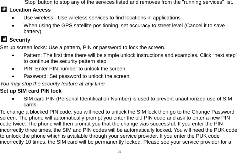   29  ‘Stop’ button to stop any of the services listed and removes from the &quot;running services&quot; list.  Location Access   • Use wireless - Use wireless services to find locations in applications. • When using the GPS satellite positioning, set accuracy to street level (Cancel it to save battery).  Security   Set up screen locks: Use a pattern, PIN or password to lock the screen.   • Pattern: The first time there will be simple unlock instructions and examples. Click “next step” to continue the security pattern step.   • PIN: Enter PIN number to unlock the screen. • Password: Set password to unlock the screen. You may stop the security feature at any time. Set up SIM card PIN lock • SIM card PIN (Personal Identification Number) is used to prevent unauthorized use of SIM cards.   To change a blocked PIN code, you will need to unlock the SIM lock then go to the Change Password screen. The phone will automatically prompt you enter the old PIN code and ask to enter a new PIN code twice. The phone will then prompt you that the change was successful. If you enter the PIN incorrectly three times, the SIM and PIN codes will be automatically locked. You will need the PUK code to unlock the phone which is available through your service provider. If you enter the PUK code incorrectly 10 times, the SIM card will be permanently locked. Please see your service provider for a 