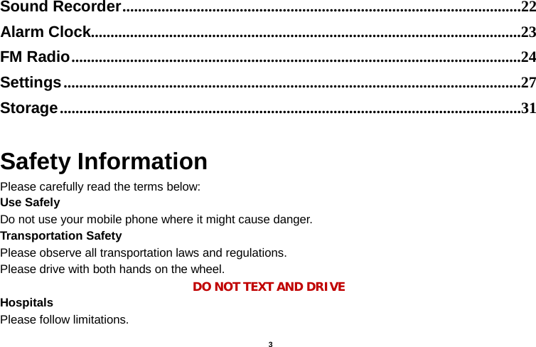    3  Sound Recorder ......................................................................................................22 Alarm Clock ..............................................................................................................23 FM Radio ...................................................................................................................24 Settings .....................................................................................................................27 Storage ......................................................................................................................31  Safety Information Please carefully read the terms below: Use Safely Do not use your mobile phone where it might cause danger. Transportation Safety Please observe all transportation laws and regulations. Please drive with both hands on the wheel.   DO NOT TEXT AND DRIVE Hospitals Please follow limitations. 