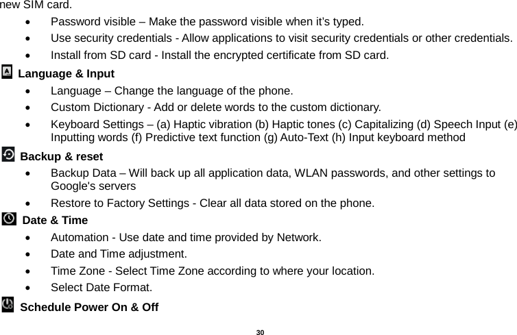   30  new SIM card. • Password visible – Make the password visible when it’s typed. • Use security credentials - Allow applications to visit security credentials or other credentials. • Install from SD card - Install the encrypted certificate from SD card.    Language &amp; Input   • Language – Change the language of the phone.   • Custom Dictionary - Add or delete words to the custom dictionary. • Keyboard Settings – (a) Haptic vibration (b) Haptic tones (c) Capitalizing (d) Speech Input (e) Inputting words (f) Predictive text function (g) Auto-Text (h) Input keyboard method    Backup &amp; reset     • Backup Data – Will back up all application data, WLAN passwords, and other settings to Google&apos;s servers • Restore to Factory Settings - Clear all data stored on the phone.  Date &amp; Time   • Automation - Use date and time provided by Network. • Date and Time adjustment.       • Time Zone - Select Time Zone according to where your location.   • Select Date Format.  Schedule Power On &amp; Off 