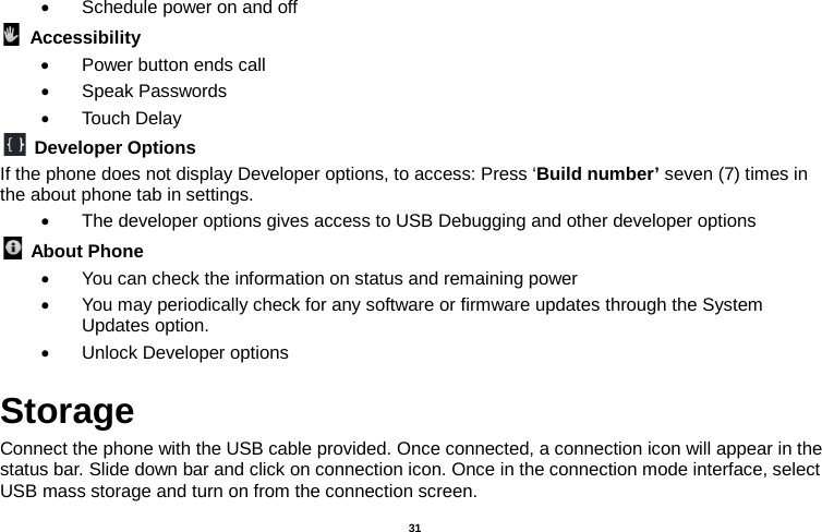   31  • Schedule power on and off  Accessibility   • Power button ends call • Speak Passwords • Touch Delay  Developer Options If the phone does not display Developer options, to access: Press ‘Build number’ seven (7) times in the about phone tab in settings.   • The developer options gives access to USB Debugging and other developer options  About Phone   • You can check the information on status and remaining power • You may periodically check for any software or firmware updates through the System Updates option. • Unlock Developer options Storage Connect the phone with the USB cable provided. Once connected, a connection icon will appear in the status bar. Slide down bar and click on connection icon. Once in the connection mode interface, select USB mass storage and turn on from the connection screen. 