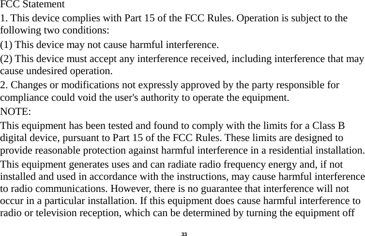   33  FCC Statement 1. This device complies with Part 15 of the FCC Rules. Operation is subject to the following two conditions: (1) This device may not cause harmful interference. (2) This device must accept any interference received, including interference that may cause undesired operation. 2. Changes or modifications not expressly approved by the party responsible for compliance could void the user&apos;s authority to operate the equipment. NOTE:   This equipment has been tested and found to comply with the limits for a Class B digital device, pursuant to Part 15 of the FCC Rules. These limits are designed to provide reasonable protection against harmful interference in a residential installation. This equipment generates uses and can radiate radio frequency energy and, if not installed and used in accordance with the instructions, may cause harmful interference to radio communications. However, there is no guarantee that interference will not occur in a particular installation. If this equipment does cause harmful interference to radio or television reception, which can be determined by turning the equipment off 