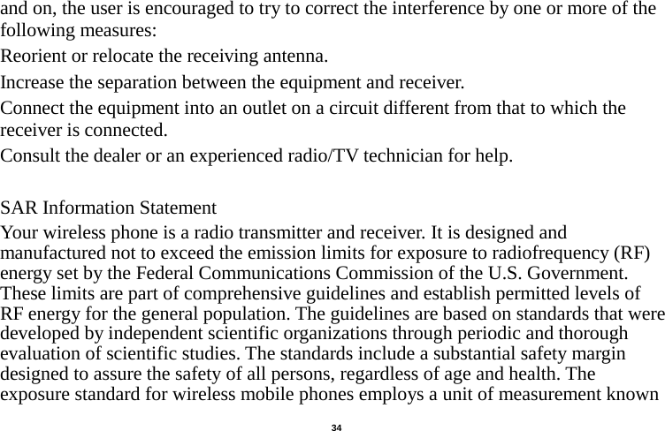   34  and on, the user is encouraged to try to correct the interference by one or more of the following measures: Reorient or relocate the receiving antenna. Increase the separation between the equipment and receiver. Connect the equipment into an outlet on a circuit different from that to which the receiver is connected.   Consult the dealer or an experienced radio/TV technician for help.  SAR Information Statement Your wireless phone is a radio transmitter and receiver. It is designed and manufactured not to exceed the emission limits for exposure to radiofrequency (RF) energy set by the Federal Communications Commission of the U.S. Government. These limits are part of comprehensive guidelines and establish permitted levels of RF energy for the general population. The guidelines are based on standards that were developed by independent scientific organizations through periodic and thorough evaluation of scientific studies. The standards include a substantial safety margin designed to assure the safety of all persons, regardless of age and health. The exposure standard for wireless mobile phones employs a unit of measurement known 