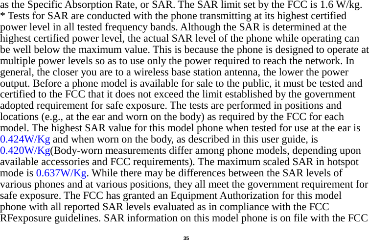   35  as the Specific Absorption Rate, or SAR. The SAR limit set by the FCC is 1.6 W/kg. * Tests for SAR are conducted with the phone transmitting at its highest certified power level in all tested frequency bands. Although the SAR is determined at the highest certified power level, the actual SAR level of the phone while operating can be well below the maximum value. This is because the phone is designed to operate at multiple power levels so as to use only the power required to reach the network. In general, the closer you are to a wireless base station antenna, the lower the power output. Before a phone model is available for sale to the public, it must be tested and certified to the FCC that it does not exceed the limit established by the government adopted requirement for safe exposure. The tests are performed in positions and locations (e.g., at the ear and worn on the body) as required by the FCC for each model. The highest SAR value for this model phone when tested for use at the ear is 0.424W/Kg and when worn on the body, as described in this user guide, is 0.420W/Kg(Body-worn measurements differ among phone models, depending upon available accessories and FCC requirements). The maximum scaled SAR in hotspot mode is 0.637W/Kg. While there may be differences between the SAR levels of various phones and at various positions, they all meet the government requirement for safe exposure. The FCC has granted an Equipment Authorization for this model phone with all reported SAR levels evaluated as in compliance with the FCC RFexposure guidelines. SAR information on this model phone is on file with the FCC 