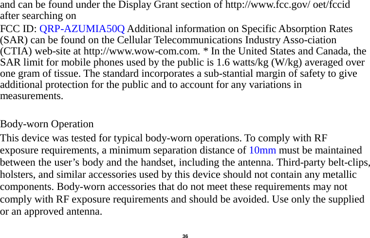   36  and can be found under the Display Grant section of http://www.fcc.gov/ oet/fccid after searching on   FCC ID: QRP-AZUMIA50Q Additional information on Specific Absorption Rates (SAR) can be found on the Cellular Telecommunications Industry Asso-ciation (CTIA) web-site at http://www.wow-com.com. * In the United States and Canada, the SAR limit for mobile phones used by the public is 1.6 watts/kg (W/kg) averaged over one gram of tissue. The standard incorporates a sub-stantial margin of safety to give additional protection for the public and to account for any variations in measurements.  Body-worn Operation This device was tested for typical body-worn operations. To comply with RF exposure requirements, a minimum separation distance of 10mm must be maintained between the user’s body and the handset, including the antenna. Third-party belt-clips, holsters, and similar accessories used by this device should not contain any metallic components. Body-worn accessories that do not meet these requirements may not comply with RF exposure requirements and should be avoided. Use only the supplied or an approved antenna.                                           