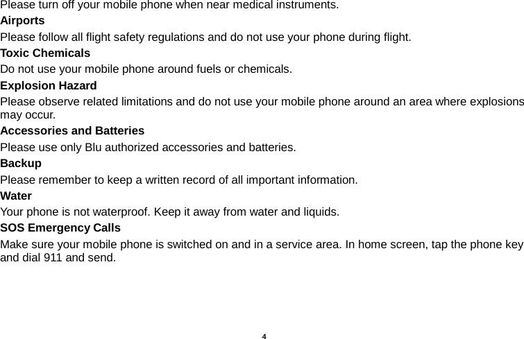    4  Please turn off your mobile phone when near medical instruments. Airports Please follow all flight safety regulations and do not use your phone during flight. Toxic Chemicals Do not use your mobile phone around fuels or chemicals. Explosion Hazard Please observe related limitations and do not use your mobile phone around an area where explosions may occur. Accessories and Batteries Please use only Blu authorized accessories and batteries. Backup Please remember to keep a written record of all important information. Water   Your phone is not waterproof. Keep it away from water and liquids. SOS Emergency Calls Make sure your mobile phone is switched on and in a service area. In home screen, tap the phone key and dial 911 and send.   