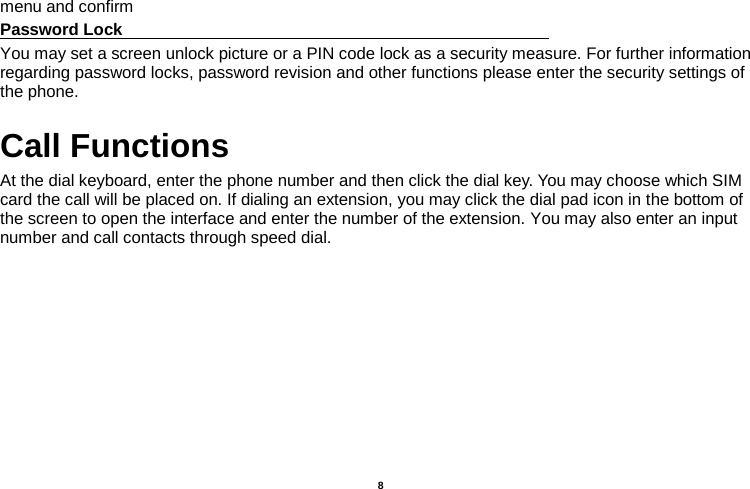    8  menu and confirm Password Lock                                                    You may set a screen unlock picture or a PIN code lock as a security measure. For further information regarding password locks, password revision and other functions please enter the security settings of the phone. Call Functions                                                      At the dial keyboard, enter the phone number and then click the dial key. You may choose which SIM card the call will be placed on. If dialing an extension, you may click the dial pad icon in the bottom of the screen to open the interface and enter the number of the extension. You may also enter an input number and call contacts through speed dial. 