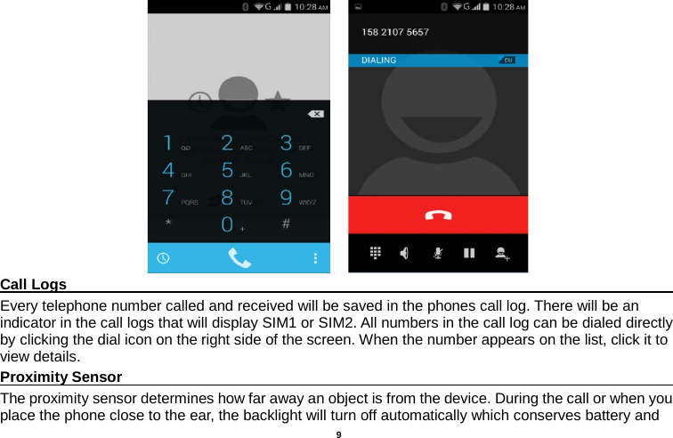    9      Call Logs                                                                                               Every telephone number called and received will be saved in the phones call log. There will be an indicator in the call logs that will display SIM1 or SIM2. All numbers in the call log can be dialed directly by clicking the dial icon on the right side of the screen. When the number appears on the list, click it to view details.   Proximity Sensor                                                                                               The proximity sensor determines how far away an object is from the device. During the call or when you place the phone close to the ear, the backlight will turn off automatically which conserves battery and 