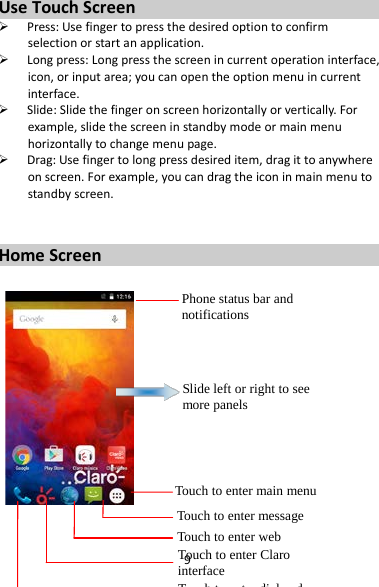 9 Use Touch Screen  Press: Use finger to press the desired option to confirm selection or start an application.  Long press: Long press the screen in current operation interface, icon, or input area; you can open the option menu in current interface.  Slide: Slide the finger on screen horizontally or vertically. For example, slide the screen in standby mode or main menu horizontally to change menu page.  Drag: Use finger to long press desired item, drag it to anywhere on screen. For example, you can drag the icon in main menu to standby screen.   Home Screen     Phone status bar and notifications Slide left or right to see more panels Touch to enter main menu Touch to enter message Touch to enter web Touch to enter Claro interface  T h t   t  di l d 