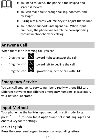 12   You need to unlock the phone if the keypad and screen is locked.  You can make calls through call log, contacts, and messages.  During a call, press Volume Keys to adjust the volume.  Your phone supports intelligent dial. When input numbers, the phone will search the corresponding contact in phonebook or call log.  Answer a Call When there is an incoming call, you can: ▪ Drag the icon   toward right to answer the call. ▪ Drag the icon   toward left to decline the call. ▪ Drag the icon   upward to reject the call with SMS.  Emergency Service You can call emergency service number directly without SIM card. Different networks use different emergency numbers, please query your network operator.    Input Method Your phone has the built-in input method. In edit mode, long press  ”，“ to show Input options and set input languages and Android keyboard settings. Input English Press the on-screen keypad to enter corresponding letters. 