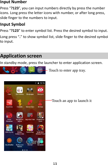 13 Input Number Press “?123”, you can input numbers directly by press the number icons. Long press the letter icons with number, or after long press, slide finger to the numbers to input. Input Symbol Press “?123” to enter symbol list. Press the desired symbol to input. Long press “.” to show symbol list, slide finger to the desired symbol to input.  Application screen In standby mode, press the launcher to enter application screen.     Touch to enter app tray. Touch an app to launch it 