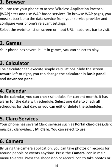 14 1. Browser You can use your phone to access Wireless Application Protocol (WAP) sites and use WAP-based services. To browse WAP pages, you must subscribe to the data service from your service provider and configure your phone&apos;s relevant settings. Select the website list on screen or input URL in address bar to visit.  2. Games Your phone has several built-in games, you can select to play.  3. Calculator The calculator can execute simple calculations. Slide the screen toward left or right, you can change the calculator in Basic panel and Advanced panel.  4. Calendar In the calendar, you can check schedules for current month. It has alarm for the date with schedule. Select one date to check all schedules for that day, or you can edit or delete the schedules.  5. Claro Services Your phone has several Claro services such as Portal claroideas,claro musica , clarovideo, , Mi Claro, You can select to use.    6. Camera By using the camera application, you can take photos or records for around people or events anytime. Press the Camera icon in main menu to enter. Press the shoot icon or record icon to take photos or 