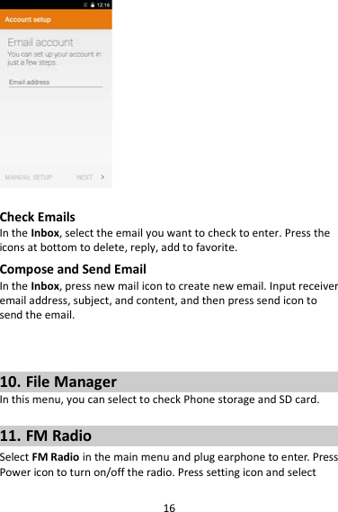 16   Check Emails In the Inbox, select the email you want to check to enter. Press the icons at bottom to delete, reply, add to favorite. Compose and Send Email In the Inbox, press new mail icon to create new email. Input receiver email address, subject, and content, and then press send icon to send the email.    10. File Manager In this menu, you can select to check Phone storage and SD card.  11. FM Radio Select FM Radio in the main menu and plug earphone to enter. Press Power icon to turn on/off the radio. Press setting icon and select 