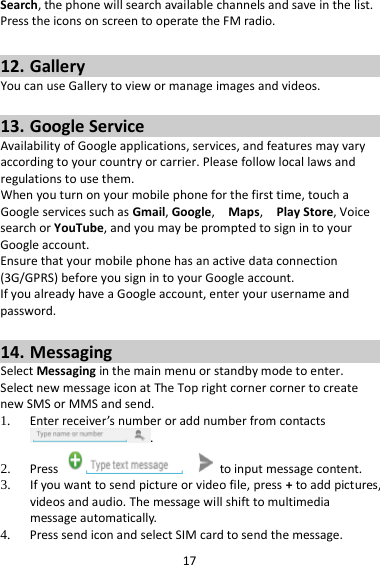 17 Search, the phone will search available channels and save in the list. Press the icons on screen to operate the FM radio.  12. Gallery You can use Gallery to view or manage images and videos.  13. Google Service Availability of Google applications, services, and features may vary according to your country or carrier. Please follow local laws and regulations to use them. When you turn on your mobile phone for the first time, touch a Google services such as Gmail, Google,  Maps,  Play Store, Voice search or YouTube, and you may be prompted to sign in to your Google account. Ensure that your mobile phone has an active data connection (3G/GPRS) before you sign in to your Google account. If you already have a Google account, enter your username and password.  14. Messaging Select Messaging in the main menu or standby mode to enter. Select new message icon at The Top right corner corner to create new SMS or MMS and send. 1. Enter receiver’s number or add number from contacts .   2. Press   to input message content.   3. If you want to send picture or video file, press + to add pictures, videos and audio. The message will shift to multimedia message automatically.   4. Press send icon and select SIM card to send the message. 