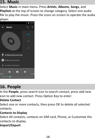 18  15. Music Select Music in main menu. Press Artists, Albums, Songs, and Playlists at the top of screen to change category. Select one audio file to play the music. Press the icons on screen to operate the audio player.     16. People In the People, press search icon to search contact, press add new icon to add new contact. Press Option Key to enter:   Delete Contact Select one or more contacts, then press OK to delete all selected contacts. Contacts to Display Select All contacts, contacts on SIM card, Phone, or Customize the contacts to display. Import/Export 