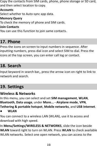 19 Copy the contacts from SIM cards, phone, phone storage or SD card, and then select location to copy. Accounts Select whether to Auto-sync app data. Memory Query To check the memory of phone and SIM cards. Join Contacts You can use this function to join same contacts.  17. Phone Press the icons on screen to input numbers in sequence. After inputting numbers, press dial icon and select SIM to dial. Press the icons at the top screen, you can enter call log or contact.  18. Search Input keyword in search bar,, press the arrow icon on right to link to network and search.  19. Settings Wireless &amp; Networks In this menu, you can select and set SIM management, WLAN, Bluetooth, Data usage, under More... - Airplane mode, VPN, Tethering &amp; portable hotspot, Mobile networks, and USB Internet.  WLAN You can connect to a wireless LAN (WLAN), use it to access and download with high speed. In Menu/Settings/WIRELESS &amp; NETWORKS, slide the icon beside WLAN toward right to turn on WLAN. Press WLAN to check available WLAN networks. Select one open network, you can access to the 