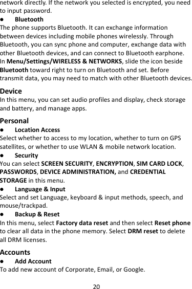 20 network directly. If the network you selected is encrypted, you need to input password.  Bluetooth The phone supports Bluetooth. It can exchange information between devices including mobile phones wirelessly. Through Bluetooth, you can sync phone and computer, exchange data with other Bluetooth devices, and can connect to Bluetooth earphone. In Menu/Settings/WIRELESS &amp; NETWORKS, slide the icon beside Bluetooth toward right to turn on Bluetooth and set. Before transmit data, you may need to match with other Bluetooth devices. Device In this menu, you can set audio profiles and display, check storage and battery, and manage apps. Personal  Location Access Select whether to access to my location, whether to turn on GPS satellites, or whether to use WLAN &amp; mobile network location.  Security You can select SCREEN SECURITY, ENCRYPTION, SIM CARD LOCK, PASSWORDS, DEVICE ADMINISTRATION, and CREDENTIAL STORAGE in this menu.  Language &amp; Input Select and set Language, keyboard &amp; input methods, speech, and mouse/trackpad.  Backup &amp; Reset In this menu, select Factory data reset and then select Reset phone to clear all data in the phone memory. Select DRM reset to delete all DRM licenses. Accounts  Add Account To add new account of Corporate, Email, or Google. 