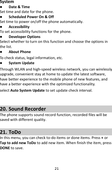 21 System  Date &amp; Time Set time and date for the phone.  Scheduled Power On &amp; Off Set time to power on/off the phone automatically.  Accessibility To set accessibility functions for the phone.  Developer Options Select whether to turn on this function and choose the options in the list.  About Phone To c h eck  status, legal information, etc.  System Update Through WLAN and high-speed wireless network, you can wirelessly upgrade, convenient stay at home to update the latest software, have better experience to the mobile phone of new features, and have a better experience with the optimized functionality. select Auto System Update to set update check interval.   20. Sound Recorder The phone supports sound record function, recorded files will be saved with different quality.    21. ToDo In this menu, you can check to-do items or done items. Press + or Tap to add new ToDo to add new item. When finish the item, press DONE to save.   