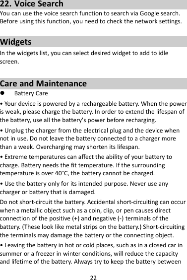 22 22. Voice Search You can use the voice search function to search via Google search. Before using this function, you need to check the network settings.  Widgets In the widgets list, you can select desired widget to add to idle screen.  Care and Maintenance  Battery Care • Your device is powered by a rechargeable battery. When the power is weak, please charge the battery. In order to extend the lifespan of the battery, use all the battery&apos;s power before recharging. • Unplug the charger from the electrical plug and the device when not in use. Do not leave the battery connected to a charger more than a week. Overcharging may shorten its lifespan. • Extreme temperatures can affect the ability of your battery to charge. Battery needs the fit temperature. If the surrounding temperature is over 40°C, the battery cannot be charged. • Use the battery only for its intended purpose. Never use any charger or battery that is damaged. Do not short-circuit the battery. Accidental short-circuiting can occur when a metallic object such as a coin, clip, or pen causes direct connection of the positive (+) and negative (-) terminals of the battery. (These look like metal strips on the battery.) Short-circuiting the terminals may damage the battery or the connecting object. • Leaving the battery in hot or cold places, such as in a closed car in summer or a freezer in winter conditions, will reduce the capacity and lifetime of the battery. Always try to keep the battery between 