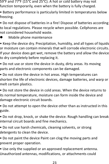 23 59°F and 77°F (15°C and 25°C). A hot or cold battery may not function temporarily, even when the battery is fully charged. • Battery performance is particularly limited in temperatures below freezing. • Do not dispose of batteries in a fire! Dispose of batteries according to local regulations. Please recycle when possible. Cellphones are not considered household waste.  Mobile phone maintenance • Keep the device dry. Precipitation, humidity, and all types of liquids or moisture can contain minerals that will corrode electronic circuits. If your device does get wet, remove the battery and allow the device to dry completely before replacing it. • Do not use or store the device in dusty, dirty areas. Its moving parts and electronic components can be damaged. • Do not store the device in hot areas. High temperatures can shorten the life of electronic devices, damage batteries, and warp or melt certain plastics. • Do not store the device in cold areas. When the device returns to its normal temperature, moisture can form inside the device and damage electronic circuit boards. • Do not attempt to open the device other than as instructed in this guide. • Do not drop, knock, or shake the device. Rough handling can break internal circuit boards and fine mechanics. • Do not use harsh chemicals, cleaning solvents, or strong detergents to clean the device. • Do not paint the device Paint can clog the moving parts and prevent proper operation. • Use only the supplied or an approved replacement antenna. Unauthorized antennas, modifications, or attachments could 