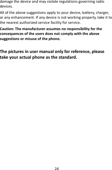 24 damage the device and may violate regulations governing radio devices. All of the above suggestions apply to your device, battery, charger, or any enhancement. If any device is not working properly, take it to the nearest authorized service facility for service. Caution: The manufacturer assumes no responsibility for the consequences of the users does not comply with the above suggestions or misuse of the phone.  The pictures in user manual only for reference, please take your actual phone as the standard.                