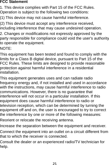 25 FCC Statement 1. This device complies with Part 15 of the FCC Rules. Operation is subject to the following two conditions: (1) This device may not cause harmful interference. (2) This device must accept any interference received, including interference that may cause undesired operation. 2. Changes or modifications not expressly approved by the party responsible for compliance could void the user&apos;s authority to operate the equipment. NOTE:   This equipment has been tested and found to comply with the limits for a Class B digital device, pursuant to Part 15 of the FCC Rules. These limits are designed to provide reasonable protection against harmful interference in a residential installation. This equipment generates uses and can radiate radio frequency energy and, if not installed and used in accordance with the instructions, may cause harmful interference to radio communications. However, there is no guarantee that interference will not occur in a particular installation. If this equipment does cause harmful interference to radio or television reception, which can be determined by turning the equipment off and on, the user is encouraged to try to correct the interference by one or more of the following measures: Reorient or relocate the receiving antenna. Increase the separation between the equipment and receiver. Connect the equipment into an outlet on a circuit different from that to which the receiver is connected.   Consult the dealer or an experienced radio/TV technician for help.  