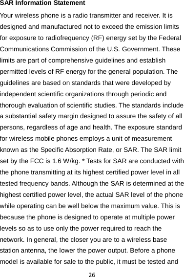 26 SAR Information Statement Your wireless phone is a radio transmitter and receiver. It is designed and manufactured not to exceed the emission limits for exposure to radiofrequency (RF) energy set by the Federal Communications Commission of the U.S. Government. These limits are part of comprehensive guidelines and establish permitted levels of RF energy for the general population. The guidelines are based on standards that were developed by independent scientific organizations through periodic and thorough evaluation of scientific studies. The standards include a substantial safety margin designed to assure the safety of all persons, regardless of age and health. The exposure standard for wireless mobile phones employs a unit of measurement known as the Specific Absorption Rate, or SAR. The SAR limit set by the FCC is 1.6 W/kg. * Tests for SAR are conducted with the phone transmitting at its highest certified power level in all tested frequency bands. Although the SAR is determined at the highest certified power level, the actual SAR level of the phone while operating can be well below the maximum value. This is because the phone is designed to operate at multiple power levels so as to use only the power required to reach the network. In general, the closer you are to a wireless base station antenna, the lower the power output. Before a phone model is available for sale to the public, it must be tested and 