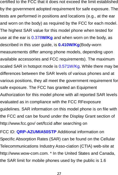 27 certified to the FCC that it does not exceed the limit established by the government adopted requirement for safe exposure. The tests are performed in positions and locations (e.g., at the ear and worn on the body) as required by the FCC for each model. The highest SAR value for this model phone when tested for use at the ear is 0.378W/Kg and when worn on the body, as described in this user guide, is 0.410W/Kg(Body-worn measurements differ among phone models, depending upon available accessories and FCC requirements). The maximum scaled SAR in hotspot mode is 0.571W/Kg. While there may be differences between the SAR levels of various phones and at various positions, they all meet the government requirement for safe exposure. The FCC has granted an Equipment Authorization for this model phone with all reported SAR levels evaluated as in compliance with the FCC RFexposure guidelines. SAR information on this model phone is on file with the FCC and can be found under the Display Grant section of http://www.fcc.gov/ oet/fccid after searching on   FCC ID: QRP-AZUMIA50STP Additional information on Specific Absorption Rates (SAR) can be found on the Cellular Telecommunications Industry Asso-ciation (CTIA) web-site at http://www.wow-com.com. * In the United States and Canada, the SAR limit for mobile phones used by the public is 1.6 