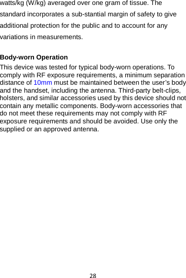 28 watts/kg (W/kg) averaged over one gram of tissue. The standard incorporates a sub-stantial margin of safety to give additional protection for the public and to account for any variations in measurements.  Body-worn Operation This device was tested for typical body-worn operations. To comply with RF exposure requirements, a minimum separation distance of 10mm must be maintained between the user’s body and the handset, including the antenna. Third-party belt-clips, holsters, and similar accessories used by this device should not contain any metallic components. Body-worn accessories that do not meet these requirements may not comply with RF exposure requirements and should be avoided. Use only the supplied or an approved antenna.   