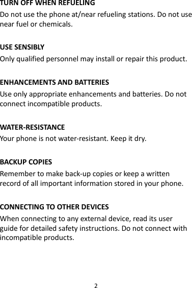 2 TURN OFF WHEN REFUELING Do not use the phone at/near refueling stations. Do not use near fuel or chemicals.  USE SENSIBLY Only qualified personnel may install or repair this product.  ENHANCEMENTS AND BATTERIES Use only appropriate enhancements and batteries. Do not connect incompatible products.  WATER-RESISTANCE Your phone is not water-resistant. Keep it dry.  BACKUP COPIES Remember to make back-up copies or keep a written record of all important information stored in your phone.  CONNECTING TO OTHER DEVICES When connecting to any external device, read its user guide for detailed safety instructions. Do not connect with incompatible products.  