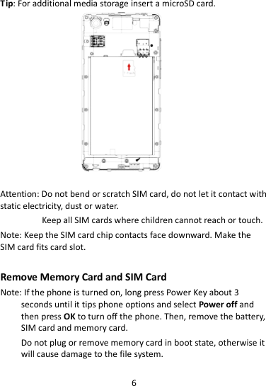 6  Tip: For additional media storage insert a microSD card.                     Attention: Do not bend or scratch SIM card, do not let it contact with static electricity, dust or water. Keep all SIM cards where children cannot reach or touch. Note: Keep the SIM card chip contacts face downward. Make the SIM card fits card slot.  Remove Memory Card and SIM Card   Note: If the phone is turned on, long press Power Key about 3 seconds until it tips phone options and select Power off and then press OK to turn off the phone. Then, remove the battery, SIM card and memory card.  Do not plug or remove memory card in boot state, otherwise it will cause damage to the file system. 