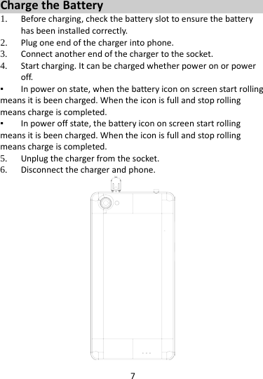 7  Charge the Battery   1. Before charging, check the battery slot to ensure the battery has been installed correctly. 2. Plug one end of the charger into phone. 3. Connect another end of the charger to the socket. 4. Start charging. It can be charged whether power on or power off.   ▪ In power on state, when the battery icon on screen start rolling means it is been charged. When the icon is full and stop rolling means charge is completed.   ▪ In power off state, the battery icon on screen start rolling means it is been charged. When the icon is full and stop rolling means charge is completed. 5. Unplug the charger from the socket.   6. Disconnect the charger and phone.    