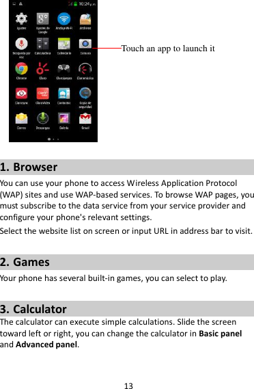 13   1. Browser You can use your phone to access Wireless Application Protocol (WAP) sites and use WAP-based services. To browse WAP pages, you must subscribe to the data service from your service provider and configure your phone&apos;s relevant settings. Select the website list on screen or input URL in address bar to visit.  2. Games Your phone has several built-in games, you can select to play.  3. Calculator The calculator can execute simple calculations. Slide the screen toward left or right, you can change the calculator in Basic panel and Advanced panel.  Touch an app to launch it 