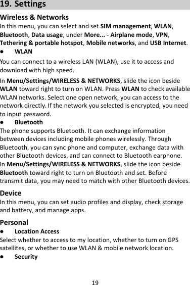 19 19. Settings Wireless &amp; Networks In this menu, you can select and set SIM management, WLAN, Bluetooth, Data usage, under More... - Airplane mode, VPN, Tethering &amp; portable hotspot, Mobile networks, and USB Internet.  WLAN You can connect to a wireless LAN (WLAN), use it to access and download with high speed. In Menu/Settings/WIRELESS &amp; NETWORKS, slide the icon beside WLAN toward right to turn on WLAN. Press WLAN to check available WLAN networks. Select one open network, you can access to the network directly. If the network you selected is encrypted, you need to input password.  Bluetooth The phone supports Bluetooth. It can exchange information between devices including mobile phones wirelessly. Through Bluetooth, you can sync phone and computer, exchange data with other Bluetooth devices, and can connect to Bluetooth earphone. In Menu/Settings/WIRELESS &amp; NETWORKS, slide the icon beside Bluetooth toward right to turn on Bluetooth and set. Before transmit data, you may need to match with other Bluetooth devices. Device In this menu, you can set audio profiles and display, check storage and battery, and manage apps. Personal  Location Access Select whether to access to my location, whether to turn on GPS satellites, or whether to use WLAN &amp; mobile network location.  Security 