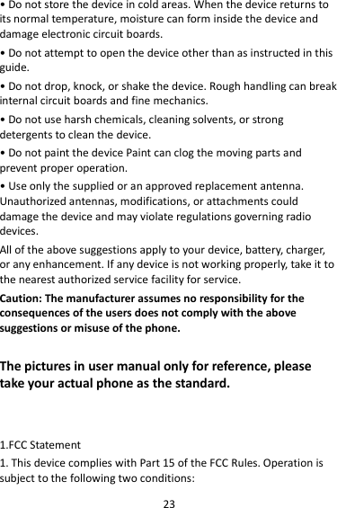 23 • Do not store the device in cold areas. When the device returns to its normal temperature, moisture can form inside the device and damage electronic circuit boards. • Do not attempt to open the device other than as instructed in this guide. • Do not drop, knock, or shake the device. Rough handling can break internal circuit boards and fine mechanics. • Do not use harsh chemicals, cleaning solvents, or strong detergents to clean the device. • Do not paint the device Paint can clog the moving parts and prevent proper operation. • Use only the supplied or an approved replacement antenna. Unauthorized antennas, modifications, or attachments could damage the device and may violate regulations governing radio devices. All of the above suggestions apply to your device, battery, charger, or any enhancement. If any device is not working properly, take it to the nearest authorized service facility for service. Caution: The manufacturer assumes no responsibility for the consequences of the users does not comply with the above suggestions or misuse of the phone.  The pictures in user manual only for reference, please take your actual phone as the standard.   1.FCC Statement 1. This device complies with Part 15 of the FCC Rules. Operation is subject to the following two conditions: 